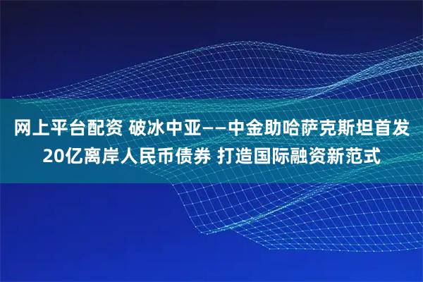 网上平台配资 破冰中亚——中金助哈萨克斯坦首发20亿离岸人民币债券 打造国际融资新范式