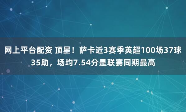 网上平台配资 顶星！萨卡近3赛季英超100场37球35助，场均7.54分是联赛同期最高